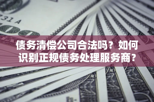 武汉债务清偿公司合法吗？如何识别正规债务处理服务商？