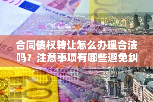 武汉合同债权转让怎么办理合法吗？注意事项有哪些避免纠纷？