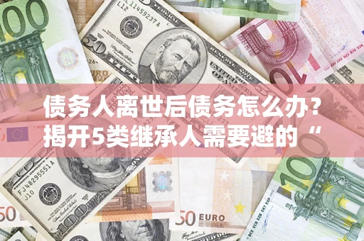 武汉债务人离世后债务怎么办？揭开5类继承人需要避的“坑”