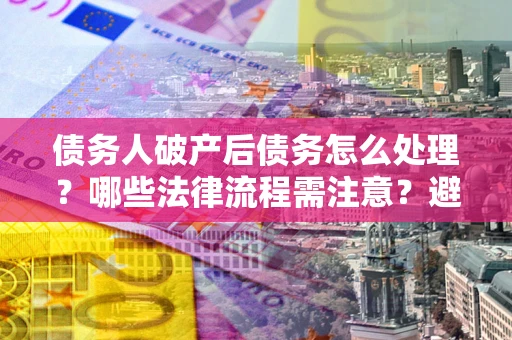 武汉债务人破产后债务怎么处理？哪些法律流程需注意？避免踩坑指南