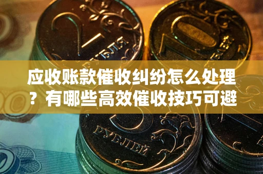 武汉应收账款催收纠纷怎么处理？有哪些高效催收技巧可避免坏账？